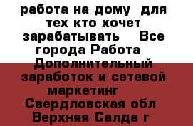 работа на дому  для тех кто хочет зарабатывать. - Все города Работа » Дополнительный заработок и сетевой маркетинг   . Свердловская обл.,Верхняя Салда г.